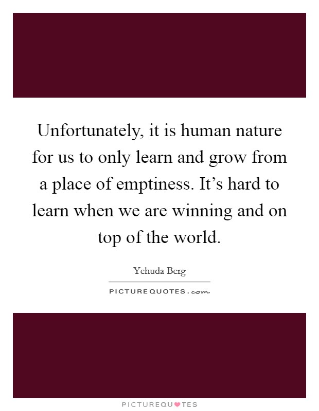 Unfortunately, it is human nature for us to only learn and grow from a place of emptiness. It's hard to learn when we are winning and on top of the world. Picture Quote #1
