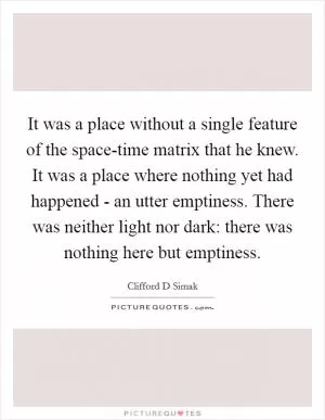 It was a place without a single feature of the space-time matrix that he knew. It was a place where nothing yet had happened - an utter emptiness. There was neither light nor dark: there was nothing here but emptiness Picture Quote #1