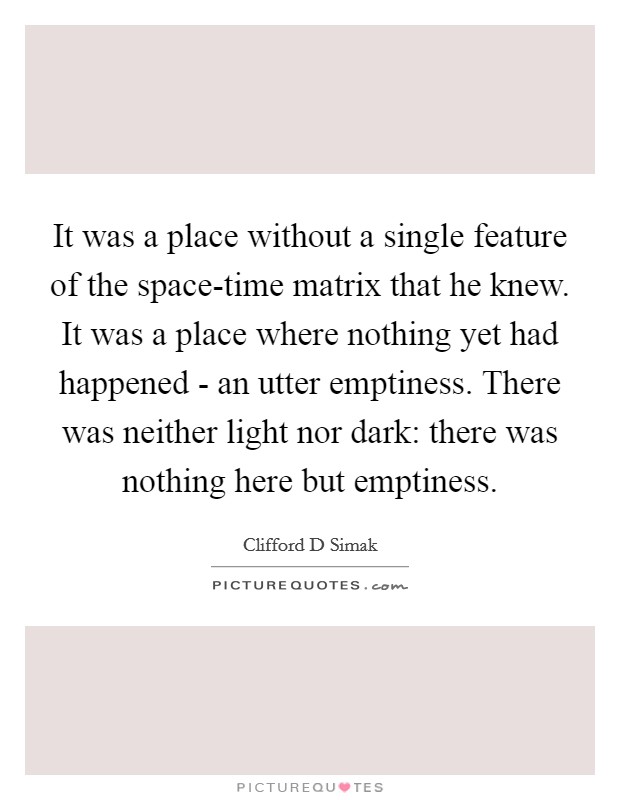It was a place without a single feature of the space-time matrix that he knew. It was a place where nothing yet had happened - an utter emptiness. There was neither light nor dark: there was nothing here but emptiness. Picture Quote #1