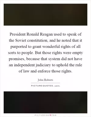 President Ronald Reagan used to speak of the Soviet constitution, and he noted that it purported to grant wonderful rights of all sorts to people. But those rights were empty promises, because that system did not have an independent judiciary to uphold the rule of law and enforce those rights Picture Quote #1