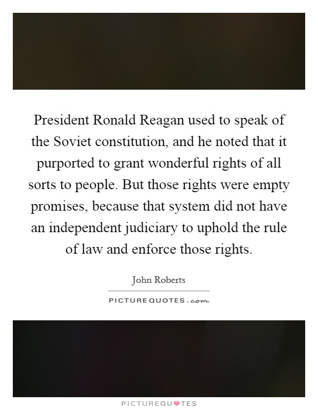 President Ronald Reagan used to speak of the Soviet constitution, and he noted that it purported to grant wonderful rights of all sorts to people. But those rights were empty promises, because that system did not have an independent judiciary to uphold the rule of law and enforce those rights. Picture Quote #1