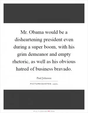 Mr. Obama would be a disheartening president even during a super boom, with his grim demeanor and empty rhetoric, as well as his obvious hatred of business bravado Picture Quote #1