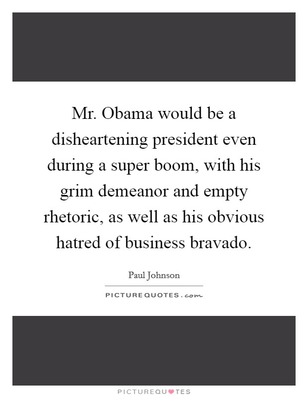 Mr. Obama would be a disheartening president even during a super boom, with his grim demeanor and empty rhetoric, as well as his obvious hatred of business bravado. Picture Quote #1