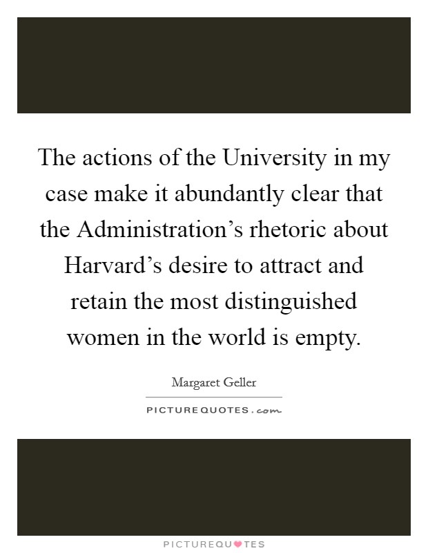 The actions of the University in my case make it abundantly clear that the Administration's rhetoric about Harvard's desire to attract and retain the most distinguished women in the world is empty. Picture Quote #1