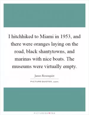 I hitchhiked to Miami in 1953, and there were oranges laying on the road, black shantytowns, and marinas with nice boats. The museums were virtually empty Picture Quote #1