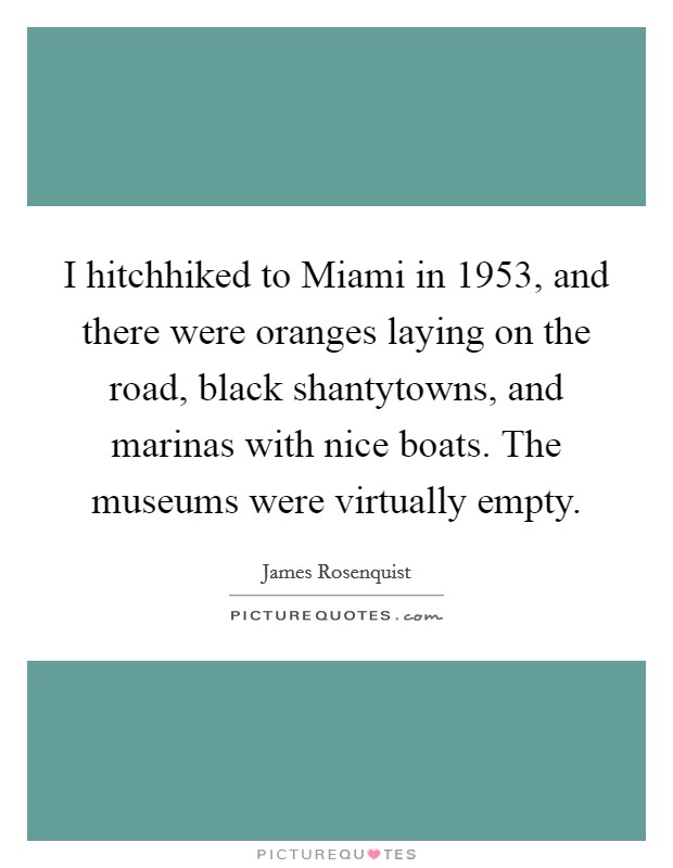 I hitchhiked to Miami in 1953, and there were oranges laying on the road, black shantytowns, and marinas with nice boats. The museums were virtually empty. Picture Quote #1