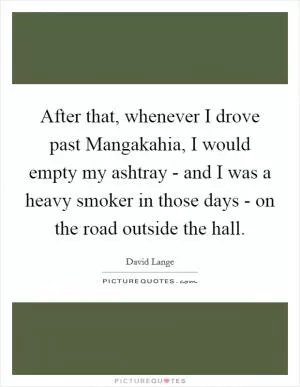 After that, whenever I drove past Mangakahia, I would empty my ashtray - and I was a heavy smoker in those days - on the road outside the hall Picture Quote #1