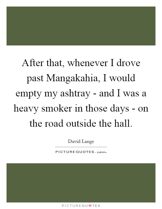 After that, whenever I drove past Mangakahia, I would empty my ashtray - and I was a heavy smoker in those days - on the road outside the hall. Picture Quote #1