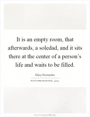 It is an empty room, that afterwards, a soledad, and it sits there at the center of a person’s life and waits to be filled Picture Quote #1