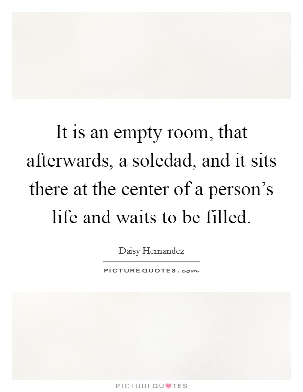It is an empty room, that afterwards, a soledad, and it sits there at the center of a person's life and waits to be filled. Picture Quote #1