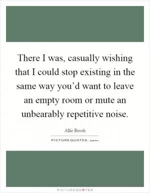 There I was, casually wishing that I could stop existing in the same way you’d want to leave an empty room or mute an unbearably repetitive noise Picture Quote #1