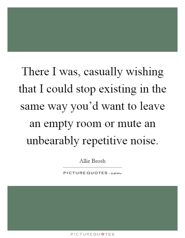 There I was, casually wishing that I could stop existing in the same way you'd want to leave an empty room or mute an unbearably repetitive noise. Picture Quote #1
