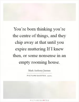 You’re born thinking you’re the centre of things, and they chip away at that until you expire muttering If I knew then, or some nonsense in an empty rooming house Picture Quote #1