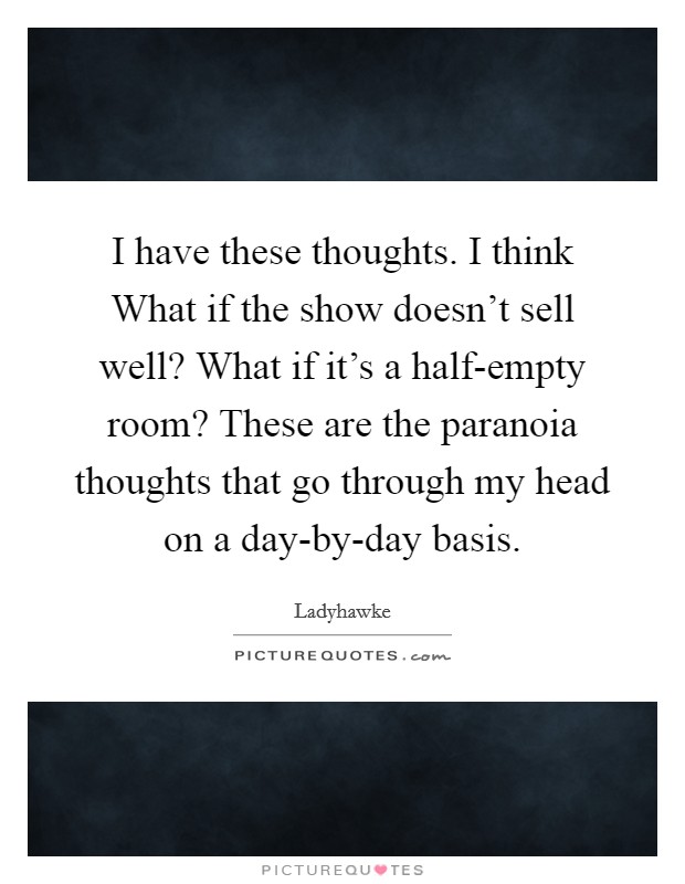 I have these thoughts. I think What if the show doesn't sell well? What if it's a half-empty room? These are the paranoia thoughts that go through my head on a day-by-day basis. Picture Quote #1