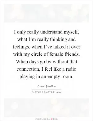 I only really understand myself, what I’m really thinking and feelings, when I’ve talked it over with my circle of female friends. When days go by without that connection, I feel like a radio playing in an empty room Picture Quote #1