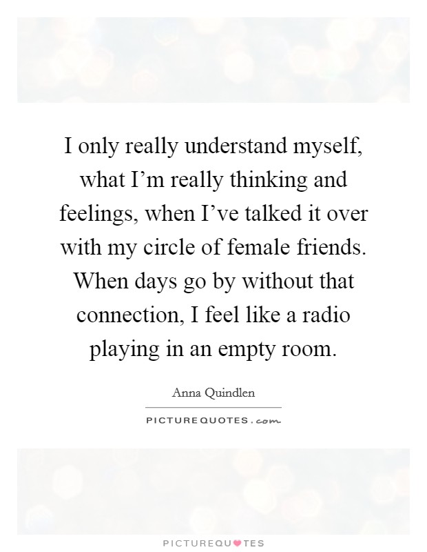 I only really understand myself, what I'm really thinking and feelings, when I've talked it over with my circle of female friends. When days go by without that connection, I feel like a radio playing in an empty room. Picture Quote #1