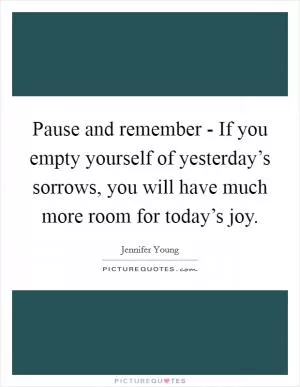 Pause and remember - If you empty yourself of yesterday’s sorrows, you will have much more room for today’s joy Picture Quote #1