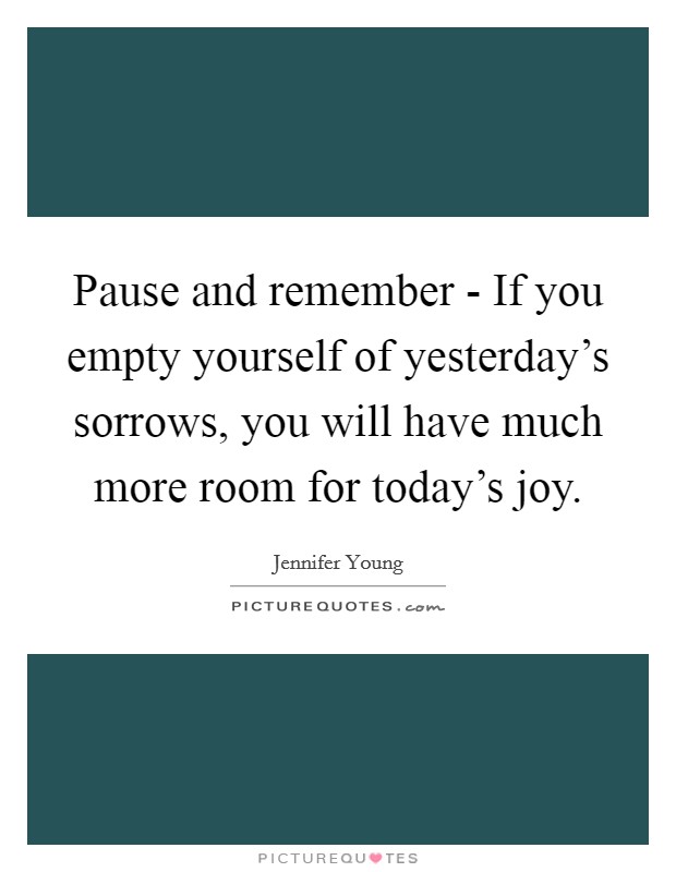 Pause and remember - If you empty yourself of yesterday's sorrows, you will have much more room for today's joy. Picture Quote #1