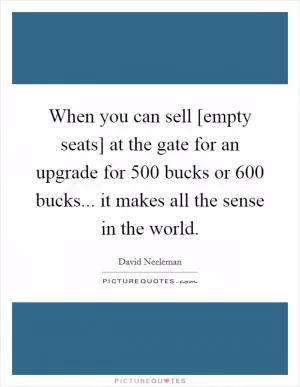 When you can sell [empty seats] at the gate for an upgrade for 500 bucks or 600 bucks... it makes all the sense in the world Picture Quote #1