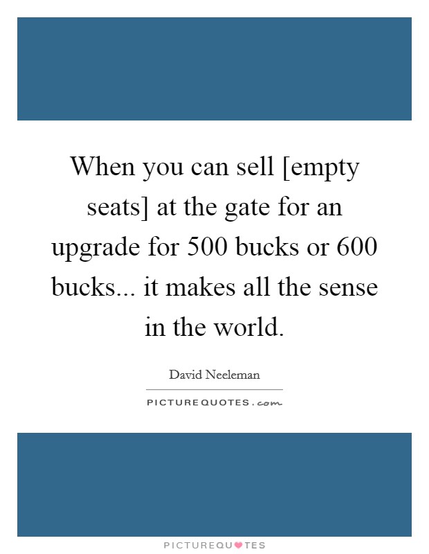 When you can sell [empty seats] at the gate for an upgrade for 500 bucks or 600 bucks... it makes all the sense in the world. Picture Quote #1