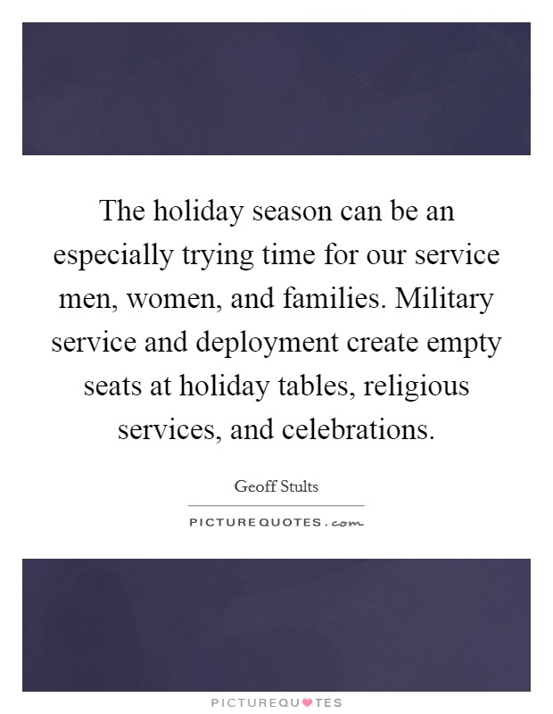 The holiday season can be an especially trying time for our service men, women, and families. Military service and deployment create empty seats at holiday tables, religious services, and celebrations. Picture Quote #1