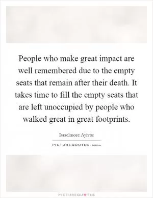 People who make great impact are well remembered due to the empty seats that remain after their death. It takes time to fill the empty seats that are left unoccupied by people who walked great in great footprints Picture Quote #1