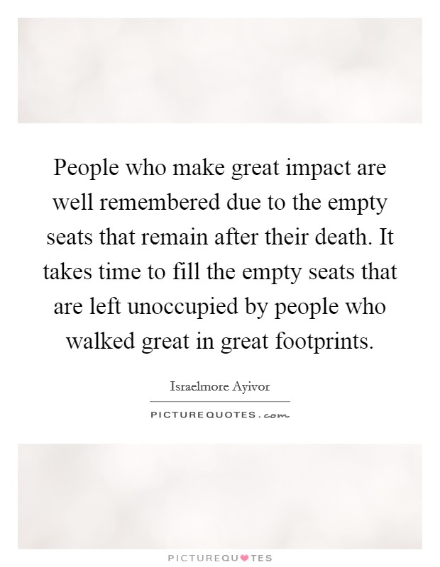 People who make great impact are well remembered due to the empty seats that remain after their death. It takes time to fill the empty seats that are left unoccupied by people who walked great in great footprints. Picture Quote #1