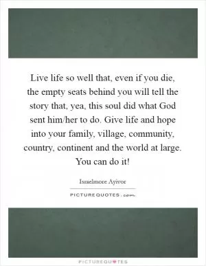 Live life so well that, even if you die, the empty seats behind you will tell the story that, yea, this soul did what God sent him/her to do. Give life and hope into your family, village, community, country, continent and the world at large. You can do it! Picture Quote #1