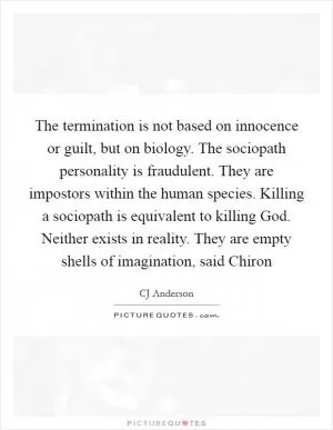 The termination is not based on innocence or guilt, but on biology. The sociopath personality is fraudulent. They are impostors within the human species. Killing a sociopath is equivalent to killing God. Neither exists in reality. They are empty shells of imagination, said Chiron Picture Quote #1