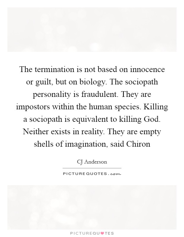 The termination is not based on innocence or guilt, but on biology. The sociopath personality is fraudulent. They are impostors within the human species. Killing a sociopath is equivalent to killing God. Neither exists in reality. They are empty shells of imagination, said Chiron Picture Quote #1