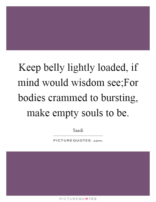 Keep belly lightly loaded, if mind would wisdom see;For bodies crammed to bursting, make empty souls to be. Picture Quote #1