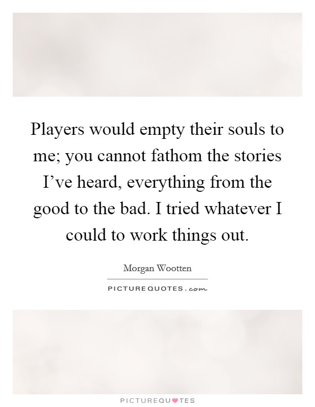 Players would empty their souls to me; you cannot fathom the stories I've heard, everything from the good to the bad. I tried whatever I could to work things out. Picture Quote #1
