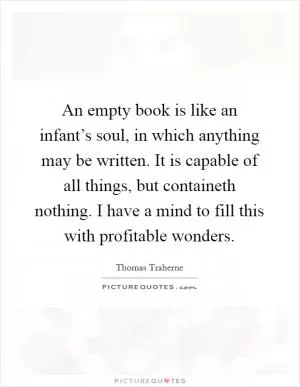 An empty book is like an infant’s soul, in which anything may be written. It is capable of all things, but containeth nothing. I have a mind to fill this with profitable wonders Picture Quote #1