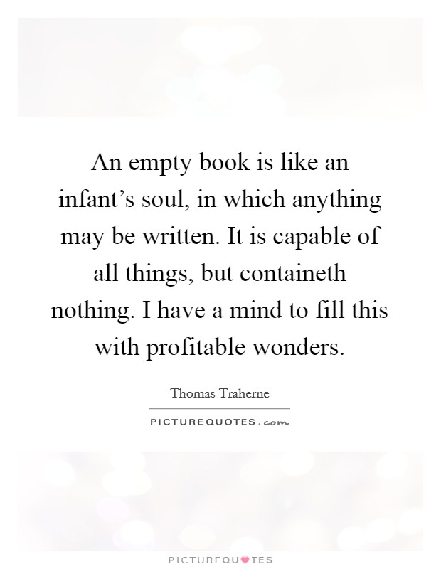 An empty book is like an infant's soul, in which anything may be written. It is capable of all things, but containeth nothing. I have a mind to fill this with profitable wonders. Picture Quote #1