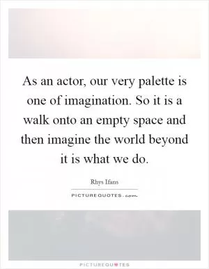 As an actor, our very palette is one of imagination. So it is a walk onto an empty space and then imagine the world beyond it is what we do Picture Quote #1