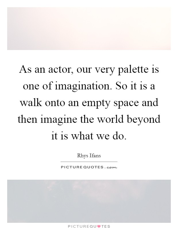 As an actor, our very palette is one of imagination. So it is a walk onto an empty space and then imagine the world beyond it is what we do. Picture Quote #1
