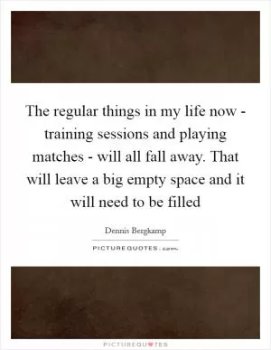 The regular things in my life now - training sessions and playing matches - will all fall away. That will leave a big empty space and it will need to be filled Picture Quote #1