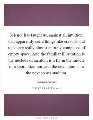 Science has taught us, against all intuition, that apparently solid things like crystals and rocks are really almost entirely composed of empty space. And the familiar illustration is the nucleus of an atom is a fly in the middle of a sports stadium, and the next atom is in the next sports stadium Picture Quote #1