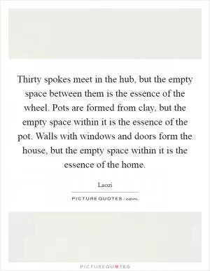 Thirty spokes meet in the hub, but the empty space between them is the essence of the wheel. Pots are formed from clay, but the empty space within it is the essence of the pot. Walls with windows and doors form the house, but the empty space within it is the essence of the home Picture Quote #1