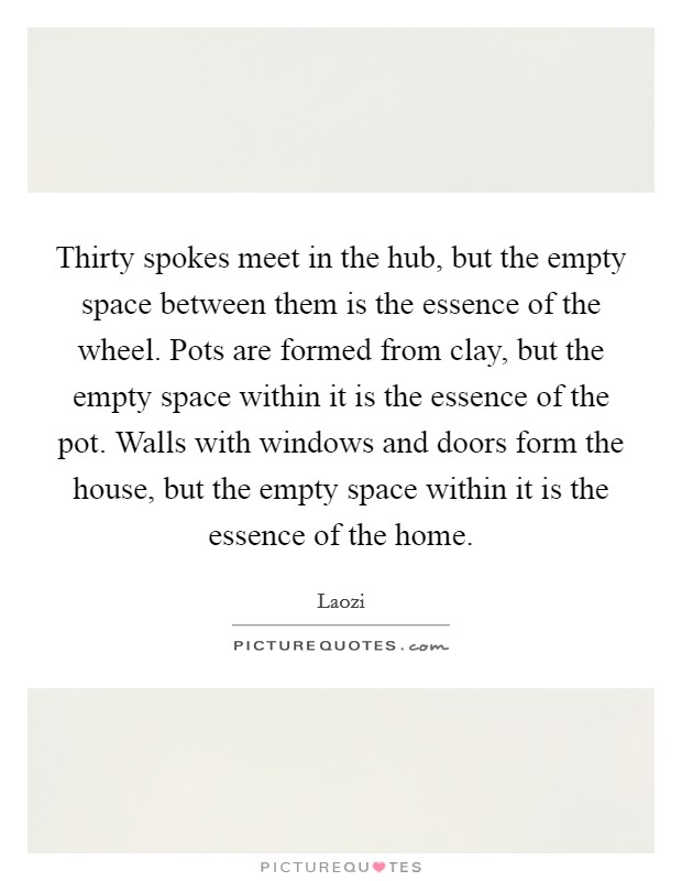 Thirty spokes meet in the hub, but the empty space between them is the essence of the wheel. Pots are formed from clay, but the empty space within it is the essence of the pot. Walls with windows and doors form the house, but the empty space within it is the essence of the home. Picture Quote #1
