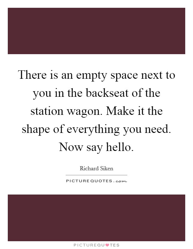 There is an empty space next to you in the backseat of the station wagon. Make it the shape of everything you need. Now say hello. Picture Quote #1