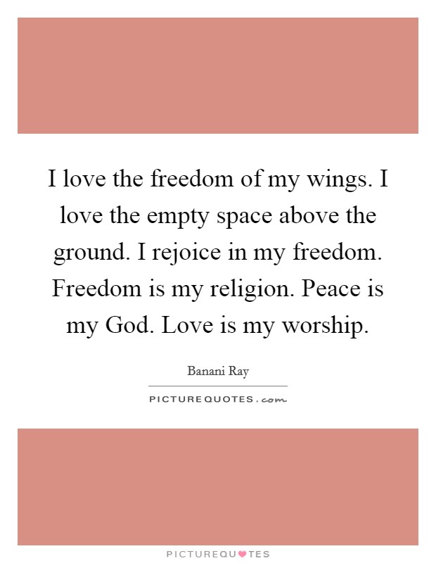 I love the freedom of my wings. I love the empty space above the ground. I rejoice in my freedom. Freedom is my religion. Peace is my God. Love is my worship. Picture Quote #1