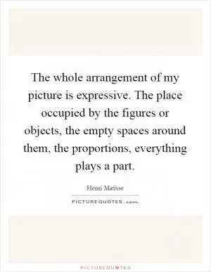 The whole arrangement of my picture is expressive. The place occupied by the figures or objects, the empty spaces around them, the proportions, everything plays a part Picture Quote #1