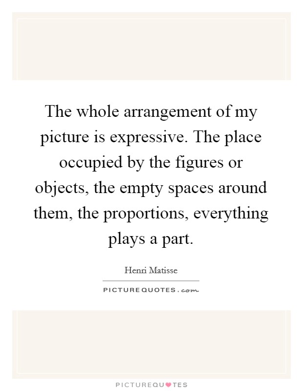 The whole arrangement of my picture is expressive. The place occupied by the figures or objects, the empty spaces around them, the proportions, everything plays a part. Picture Quote #1