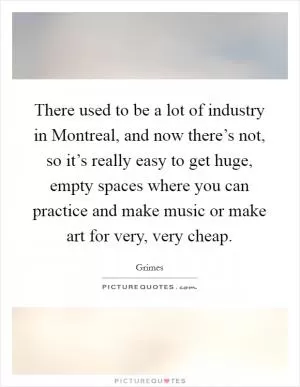 There used to be a lot of industry in Montreal, and now there’s not, so it’s really easy to get huge, empty spaces where you can practice and make music or make art for very, very cheap Picture Quote #1