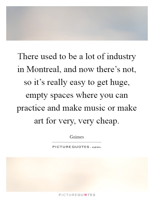 There used to be a lot of industry in Montreal, and now there's not, so it's really easy to get huge, empty spaces where you can practice and make music or make art for very, very cheap. Picture Quote #1