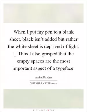 When I put my pen to a blank sheet, black isn’t added but rather the white sheet is deprived of light. [] Thus I also grasped that the empty spaces are the most important aspect of a typeface Picture Quote #1