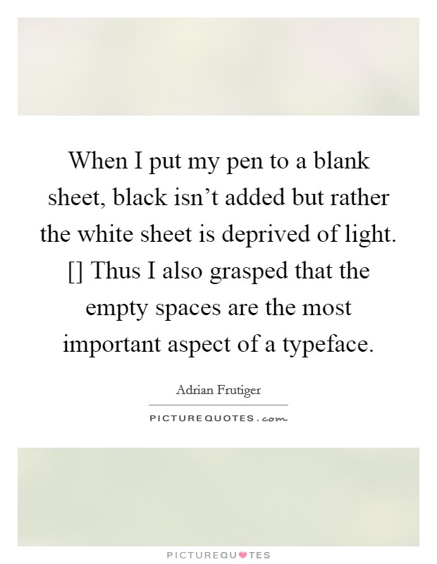 When I put my pen to a blank sheet, black isn't added but rather the white sheet is deprived of light. [] Thus I also grasped that the empty spaces are the most important aspect of a typeface. Picture Quote #1