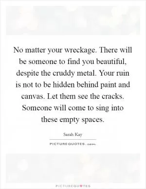 No matter your wreckage. There will be someone to find you beautiful, despite the cruddy metal. Your ruin is not to be hidden behind paint and canvas. Let them see the cracks. Someone will come to sing into these empty spaces Picture Quote #1