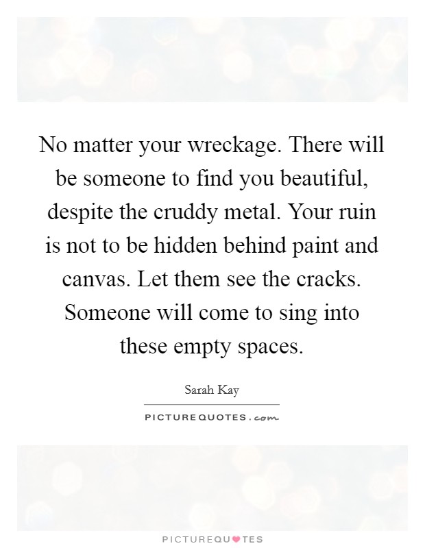 No matter your wreckage. There will be someone to find you beautiful, despite the cruddy metal. Your ruin is not to be hidden behind paint and canvas. Let them see the cracks. Someone will come to sing into these empty spaces. Picture Quote #1